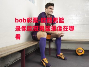 bob彩票-欧冠男篮录像欧冠男篮录像在哪看